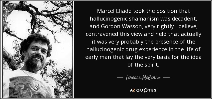 Marcel Eliade took the position that hallucinogenic shamanism was decadent, and Gordon Wasson, very rightly I believe, contravened this view and held that actually it was very probably the presence of the hallucinogenic drug experience in the life of early man that lay the very basis for the idea of the spirit. - Terence McKenna