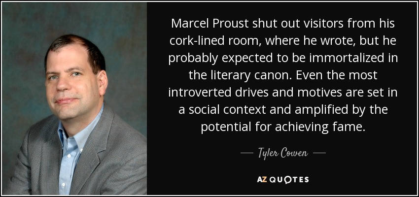 Marcel Proust shut out visitors from his cork-lined room, where he wrote, but he probably expected to be immortalized in the literary canon. Even the most introverted drives and motives are set in a social context and amplified by the potential for achieving fame. - Tyler Cowen
