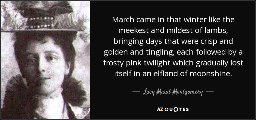 March came in that winter like the meekest and mildest of lambs, bringing days that were crisp and golden and tingling, each followed by a frosty pink twilight which gradually lost itself in an elfland of moonshine. - Lucy Maud Montgomery