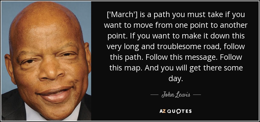 ['March'] is a path you must take if you want to move from one point to another point. If you want to make it down this very long and troublesome road, follow this path. Follow this message. Follow this map. And you will get there some day. - John Lewis