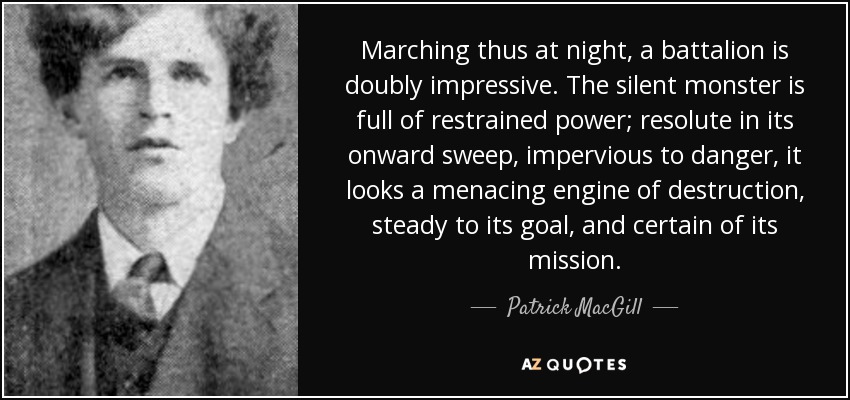 Marching thus at night, a battalion is doubly impressive. The silent monster is full of restrained power; resolute in its onward sweep, impervious to danger, it looks a menacing engine of destruction, steady to its goal, and certain of its mission. - Patrick MacGill