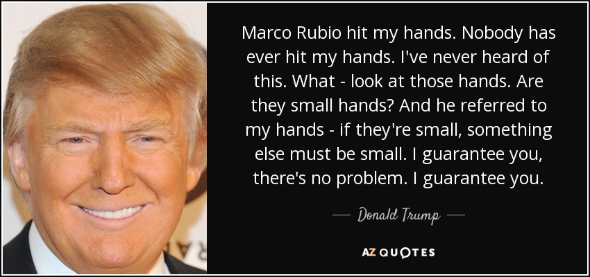 Marco Rubio hit my hands. Nobody has ever hit my hands. I've never heard of this. What - look at those hands. Are they small hands? And he referred to my hands - if they're small, something else must be small. I guarantee you, there's no problem. I guarantee you. - Donald Trump