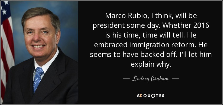 Marco Rubio, I think, will be president some day. Whether 2016 is his time, time will tell. He embraced immigration reform. He seems to have backed off. I'll let him explain why. - Lindsey Graham