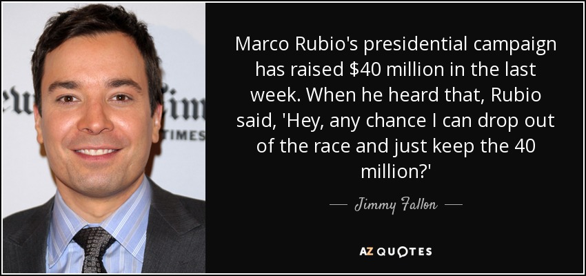Marco Rubio's presidential campaign has raised $40 million in the last week. When he heard that, Rubio said, 'Hey, any chance I can drop out of the race and just keep the 40 million?' - Jimmy Fallon