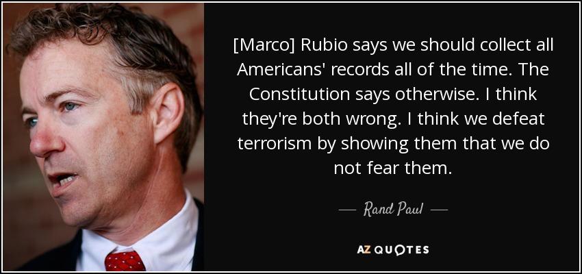 [Marco] Rubio says we should collect all Americans' records all of the time. The Constitution says otherwise. I think they're both wrong. I think we defeat terrorism by showing them that we do not fear them. - Rand Paul