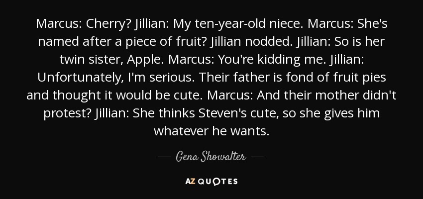 Marcus: Cherry? Jillian: My ten-year-old niece. Marcus: She's named after a piece of fruit? Jillian nodded. Jillian: So is her twin sister, Apple. Marcus: You're kidding me. Jillian: Unfortunately, I'm serious. Their father is fond of fruit pies and thought it would be cute. Marcus: And their mother didn't protest? Jillian: She thinks Steven's cute, so she gives him whatever he wants. - Gena Showalter