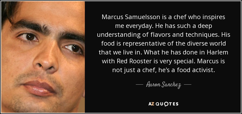 Marcus Samuelsson is a chef who inspires me everyday. He has such a deep understanding of flavors and techniques. His food is representative of the diverse world that we live in. What he has done in Harlem with Red Rooster is very special. Marcus is not just a chef, he's a food activist. - Aaron Sanchez