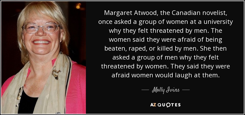 Margaret Atwood, the Canadian novelist, once asked a group of women at a university why they felt threatened by men. The women said they were afraid of being beaten, raped, or killed by men. She then asked a group of men why they felt threatened by women. They said they were afraid women would laugh at them. - Molly Ivins