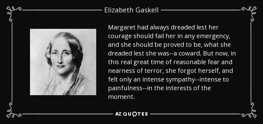 Margaret had always dreaded lest her courage should fail her in any emergency, and she should be proved to be, what she dreaded lest she was--a coward. But now, in this real great time of reasonable fear and nearness of terror, she forgot herself, and felt only an intense sympathy--intense to painfulness--in the interests of the moment. - Elizabeth Gaskell