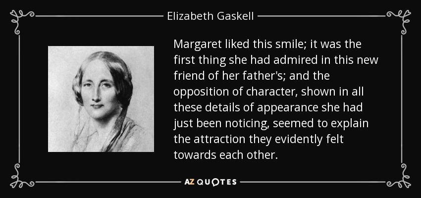 Margaret liked this smile; it was the first thing she had admired in this new friend of her father's; and the opposition of character, shown in all these details of appearance she had just been noticing, seemed to explain the attraction they evidently felt towards each other. - Elizabeth Gaskell