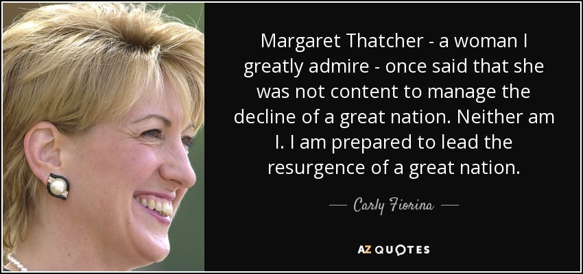 Margaret Thatcher - a woman I greatly admire - once said that she was not content to manage the decline of a great nation. Neither am I. I am prepared to lead the resurgence of a great nation. - Carly Fiorina