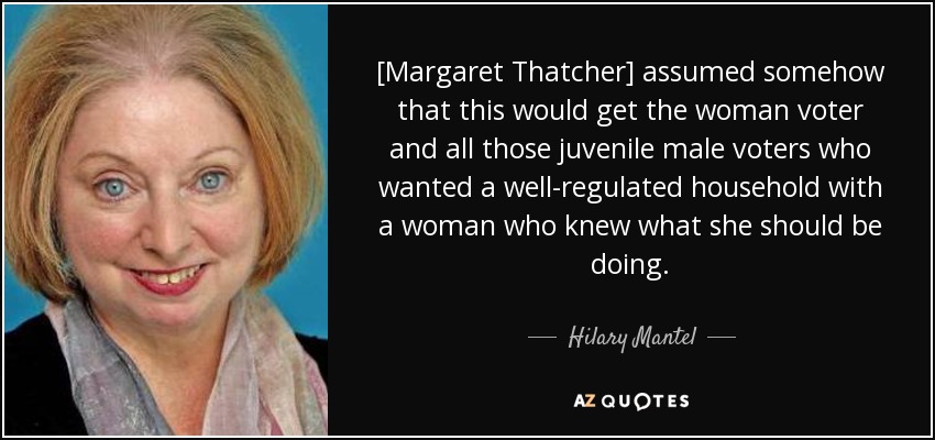 [Margaret Thatcher] assumed somehow that this would get the woman voter and all those juvenile male voters who wanted a well-regulated household with a woman who knew what she should be doing. - Hilary Mantel
