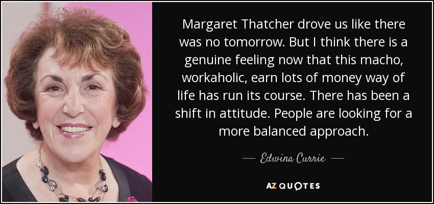 Margaret Thatcher drove us like there was no tomorrow. But I think there is a genuine feeling now that this macho, workaholic, earn lots of money way of life has run its course. There has been a shift in attitude. People are looking for a more balanced approach. - Edwina Currie