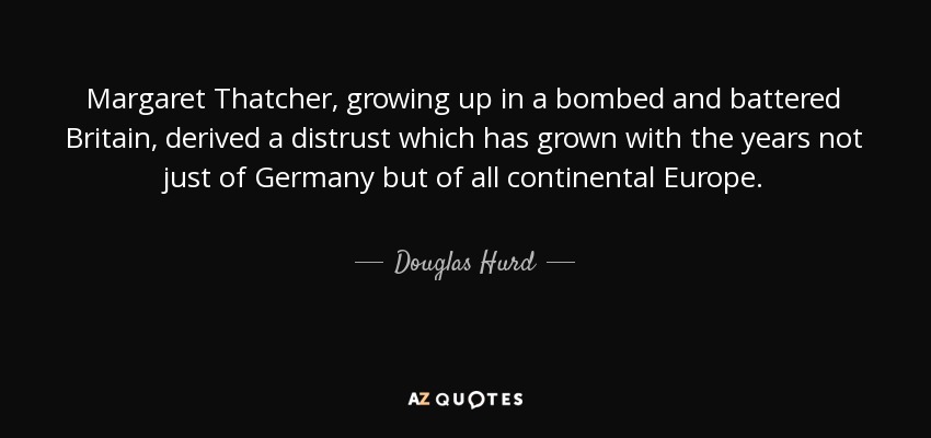Margaret Thatcher, growing up in a bombed and battered Britain, derived a distrust which has grown with the years not just of Germany but of all continental Europe. - Douglas Hurd