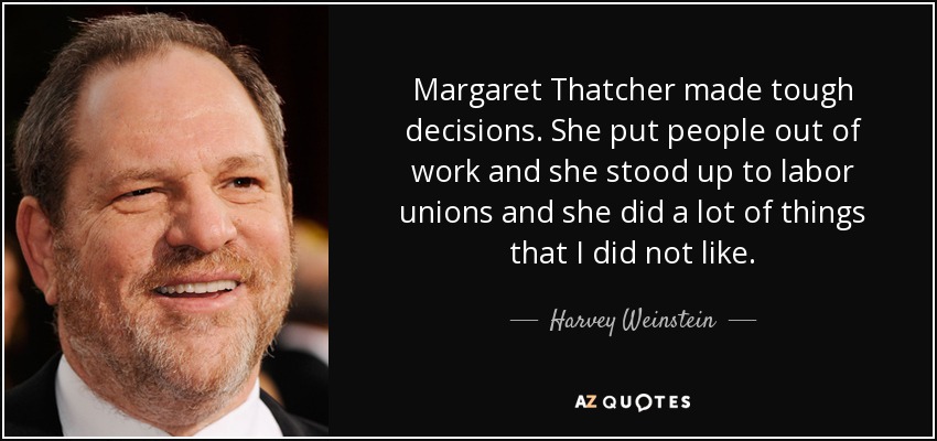 Margaret Thatcher made tough decisions. She put people out of work and she stood up to labor unions and she did a lot of things that I did not like. - Harvey Weinstein
