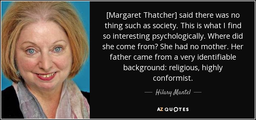 [Margaret Thatcher] said there was no thing such as society. This is what I find so interesting psychologically. Where did she come from? She had no mother. Her father came from a very identifiable background: religious, highly conformist. - Hilary Mantel