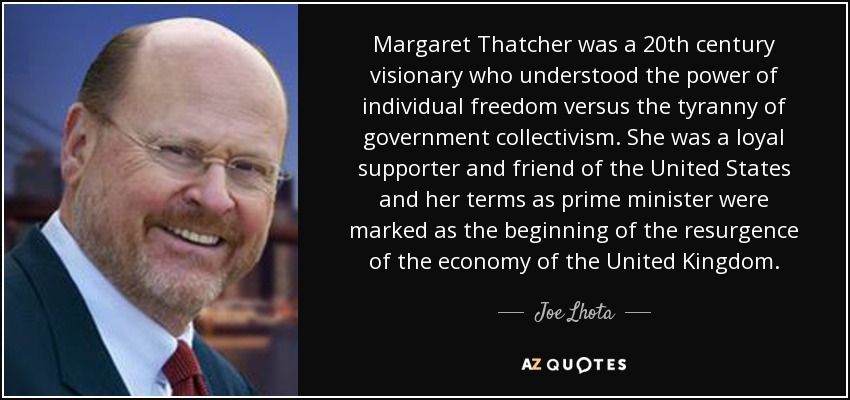 Margaret Thatcher was a 20th century visionary who understood the power of individual freedom versus the tyranny of government collectivism. She was a loyal supporter and friend of the United States and her terms as prime minister were marked as the beginning of the resurgence of the economy of the United Kingdom. - Joe Lhota