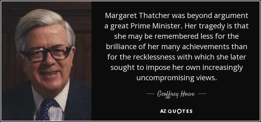 Margaret Thatcher was beyond argument a great Prime Minister. Her tragedy is that she may be remembered less for the brilliance of her many achievements than for the recklessness with which she later sought to impose her own increasingly uncompromising views. - Geoffrey Howe