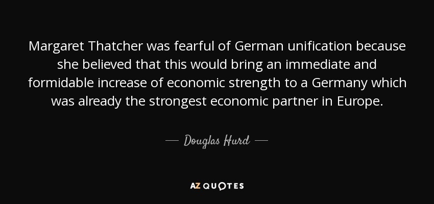 Margaret Thatcher was fearful of German unification because she believed that this would bring an immediate and formidable increase of economic strength to a Germany which was already the strongest economic partner in Europe. - Douglas Hurd