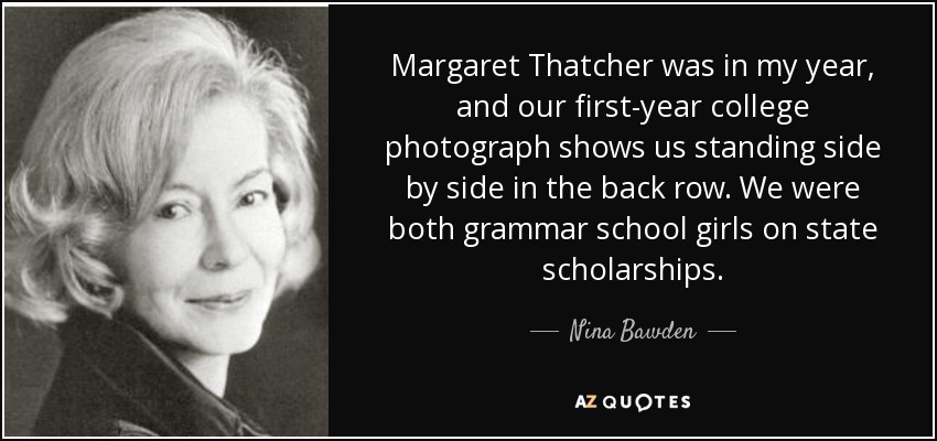 Margaret Thatcher was in my year, and our first-year college photograph shows us standing side by side in the back row. We were both grammar school girls on state scholarships. - Nina Bawden