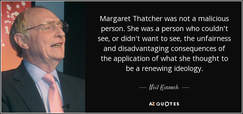 Margaret Thatcher was not a malicious person. She was a person who couldn't see, or didn't want to see, the unfairness and disadvantaging consequences of the application of what she thought to be a renewing ideology. - Neil Kinnock