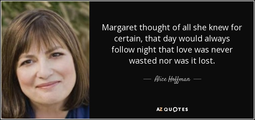 Margaret thought of all she knew for certain, that day would always follow night that love was never wasted nor was it lost. - Alice Hoffman