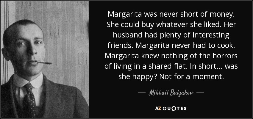 Margarita was never short of money. She could buy whatever she liked. Her husband had plenty of interesting friends. Margarita never had to cook. Margarita knew nothing of the horrors of living in a shared flat. In short... was she happy? Not for a moment. - Mikhail Bulgakov