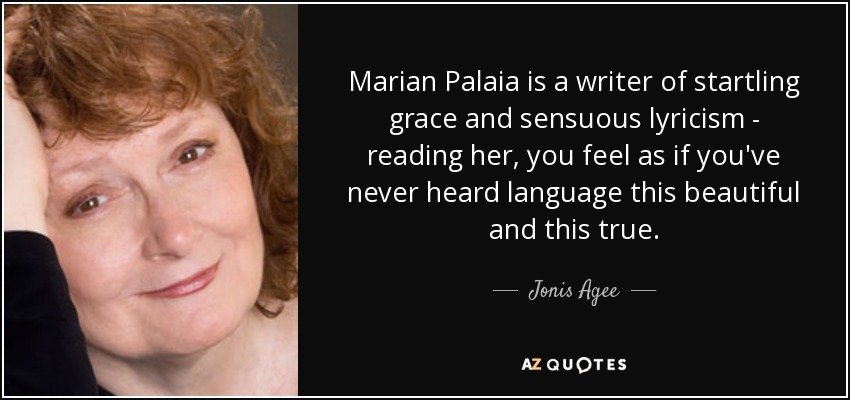 Marian Palaia is a writer of startling grace and sensuous lyricism - reading her, you feel as if you've never heard language this beautiful and this true. - Jonis Agee