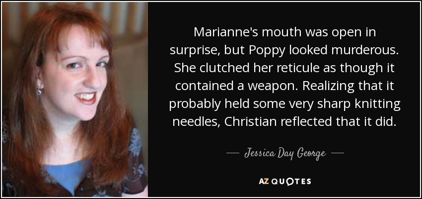 Marianne's mouth was open in surprise, but Poppy looked murderous. She clutched her reticule as though it contained a weapon. Realizing that it probably held some very sharp knitting needles, Christian reflected that it did. - Jessica Day George