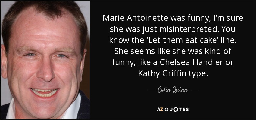 Marie Antoinette was funny, I'm sure she was just misinterpreted. You know the 'Let them eat cake' line. She seems like she was kind of funny, like a Chelsea Handler or Kathy Griffin type. - Colin Quinn