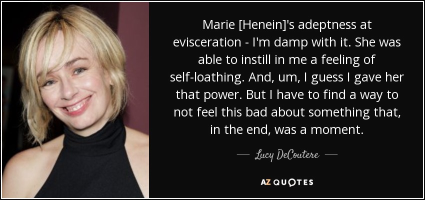 Marie [Henein]'s adeptness at evisceration - I'm damp with it. She was able to instill in me a feeling of self-loathing. And, um, I guess I gave her that power. But I have to find a way to not feel this bad about something that, in the end, was a moment. - Lucy DeCoutere