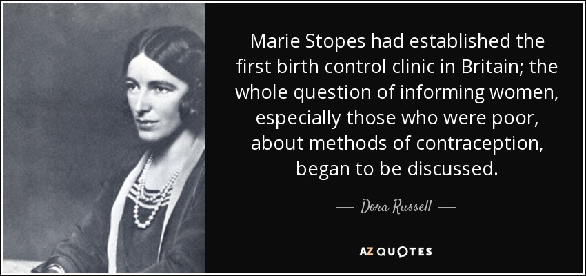 Marie Stopes had established the first birth control clinic in Britain; the whole question of informing women, especially those who were poor, about methods of contraception, began to be discussed. - Dora Russell