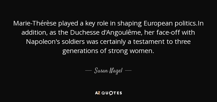 Marie-Thérèse played a key role in shaping European politics.In addition, as the Duchesse d'Angoulême, her face-off with Napoleon's soldiers was certainly a testament to three generations of strong women. - Susan Nagel