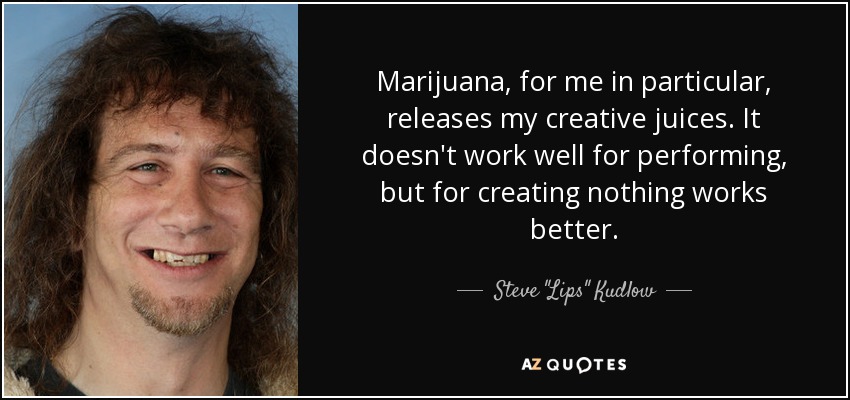 Marijuana, for me in particular, releases my creative juices. It doesn't work well for performing, but for creating nothing works better. - Steve 