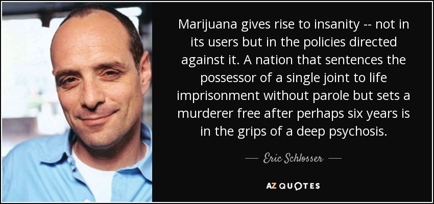 Marijuana gives rise to insanity -- not in its users but in the policies directed against it. A nation that sentences the possessor of a single joint to life imprisonment without parole but sets a murderer free after perhaps six years is in the grips of a deep psychosis. - Eric Schlosser