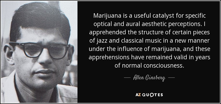 Marijuana is a useful catalyst for specific optical and aural aesthetic perceptions. I apprehended the structure of certain pieces of jazz and classical music in a new manner under the influence of marijuana, and these apprehensions have remained valid in years of normal consciousness. - Allen Ginsberg