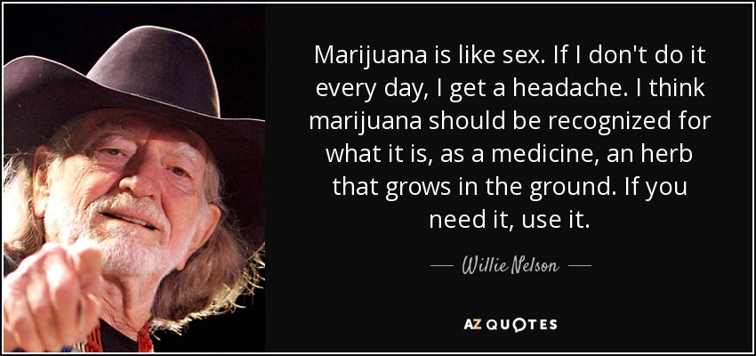 Marijuana is like sex. If I don't do it every day, I get a headache. I think marijuana should be recognized for what it is, as a medicine, an herb that grows in the ground. If you need it, use it. - Willie Nelson
