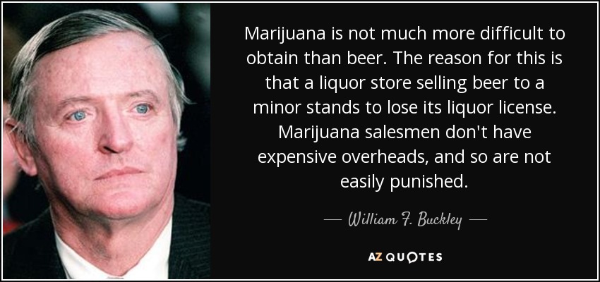 Marijuana is not much more difficult to obtain than beer. The reason for this is that a liquor store selling beer to a minor stands to lose its liquor license. Marijuana salesmen don't have expensive overheads, and so are not easily punished. - William F. Buckley, Jr.