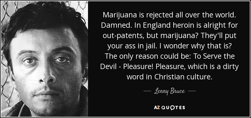 Marijuana is rejected all over the world. Damned. In England heroin is alright for out-patents, but marijuana? They'll put your ass in jail. I wonder why that is? The only reason could be: To Serve the Devil - Pleasure! Pleasure, which is a dirty word in Christian culture. - Lenny Bruce