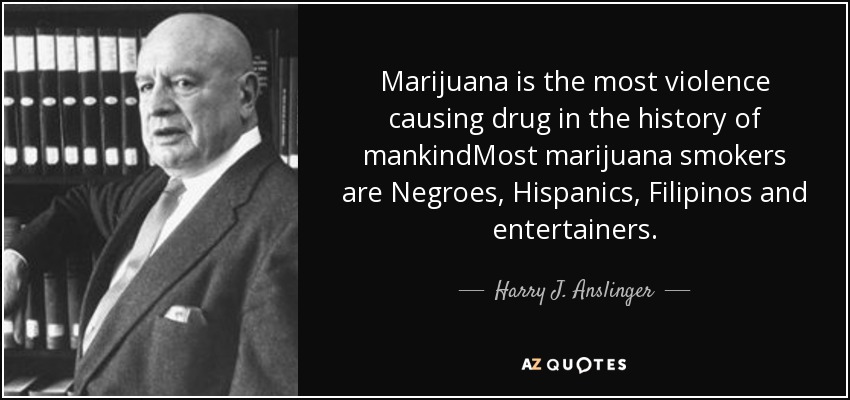 Marijuana is the most violence causing drug in the history of mankindMost marijuana smokers are Negroes, Hispanics, Filipinos and entertainers. - Harry J. Anslinger