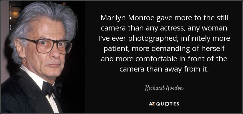 Marilyn Monroe gave more to the still camera than any actress, any woman I've ever photographed; infinitely more patient, more demanding of herself and more comfortable in front of the camera than away from it. - Richard Avedon