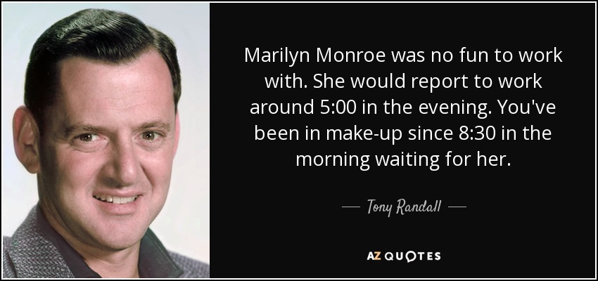 Marilyn Monroe was no fun to work with. She would report to work around 5:00 in the evening. You've been in make-up since 8:30 in the morning waiting for her. - Tony Randall