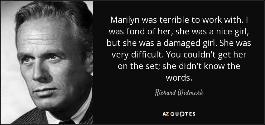 Marilyn was terrible to work with. I was fond of her, she was a nice girl, but she was a damaged girl. She was very difficult. You couldn't get her on the set; she didn't know the words. - Richard Widmark