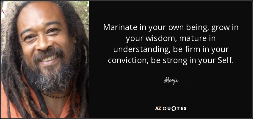 Marinate in your own being, grow in your wisdom, mature in understanding, be firm in your conviction, be strong in your Self. - Mooji