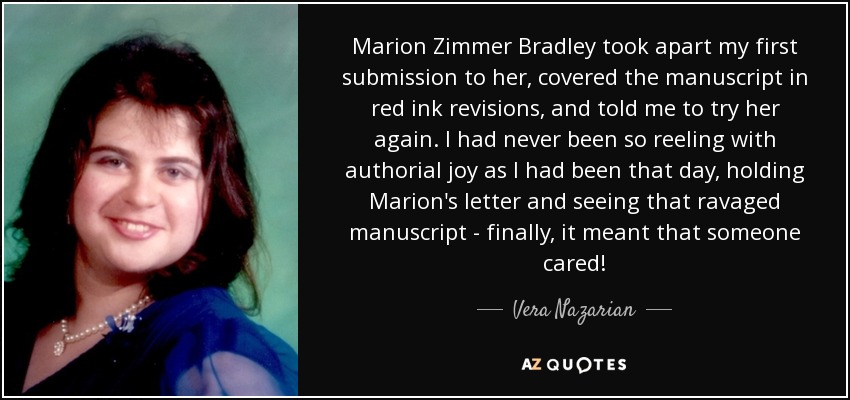 Marion Zimmer Bradley took apart my first submission to her, covered the manuscript in red ink revisions, and told me to try her again. I had never been so reeling with authorial joy as I had been that day, holding Marion's letter and seeing that ravaged manuscript - finally, it meant that someone cared! - Vera Nazarian