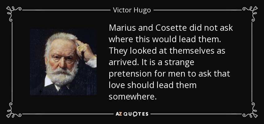 Marius and Cosette did not ask where this would lead them. They looked at themselves as arrived. It is a strange pretension for men to ask that love should lead them somewhere. - Victor Hugo