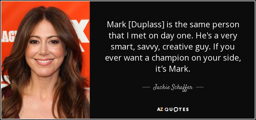 Mark [Duplass] is the same person that I met on day one. He's a very smart, savvy, creative guy. If you ever want a champion on your side, it's Mark. - Jackie Schaffer