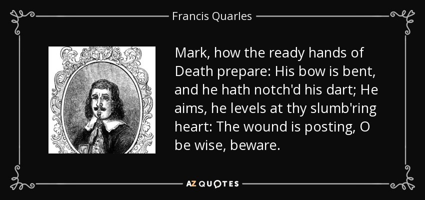 Mark, how the ready hands of Death prepare: His bow is bent, and he hath notch'd his dart; He aims, he levels at thy slumb'ring heart: The wound is posting, O be wise, beware. - Francis Quarles