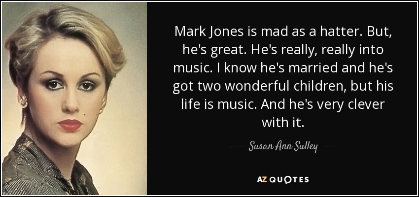 Mark Jones is mad as a hatter. But, he's great. He's really, really into music. I know he's married and he's got two wonderful children, but his life is music. And he's very clever with it. - Susan Ann Sulley
