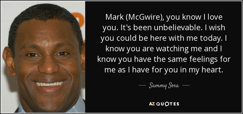 Mark (McGwire), you know I love you. It's been unbelievable. I wish you could be here with me today. I know you are watching me and I know you have the same feelings for me as I have for you in my heart. - Sammy Sosa